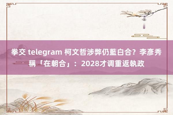 拳交 telegram 柯文哲涉弊仍藍白合？　李彥秀稱「在朝合」：2028才调重返執政