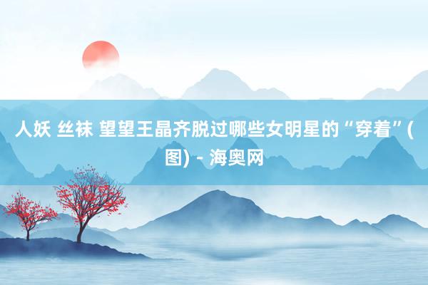 人妖 丝袜 望望王晶齐脱过哪些女明星的“穿着”(图)－海奥网