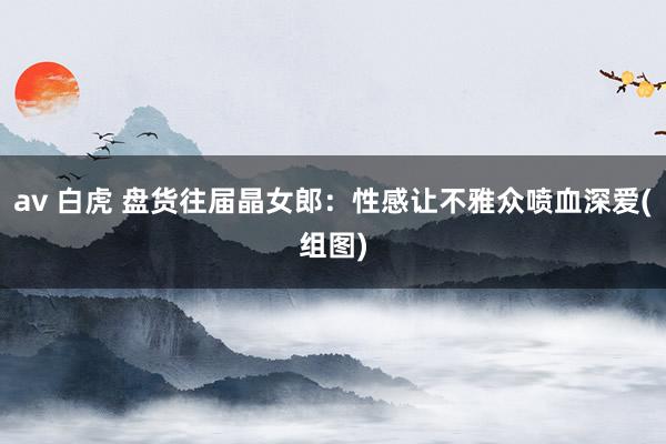 av 白虎 盘货往届晶女郎：性感让不雅众喷血深爱(组图)