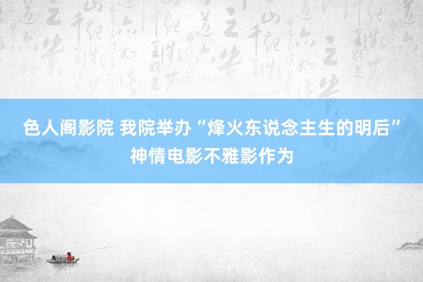 色人阁影院 我院举办“烽火东说念主生的明后”神情电影不雅影作为