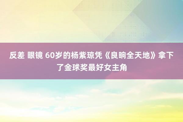 反差 眼镜 60岁的杨紫琼凭《良晌全天地》拿下了金球奖最好女主角