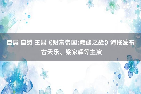 巨屌 自慰 王晶《财富帝国:巅峰之战》海报发布 古天乐、梁家辉等主演