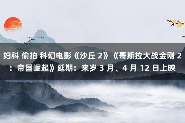 妇科 偷拍 科幻电影《沙丘 2》《哥斯拉大战金刚 2：帝国崛起》延期：来岁 3 月、4 月 12 日上映