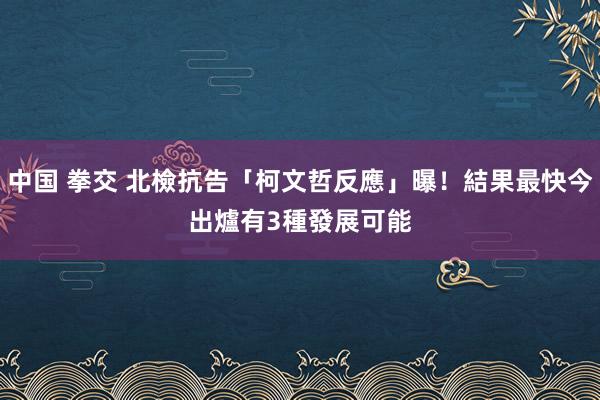 中国 拳交 北檢抗告「柯文哲反應」曝！結果最快今出爐　有3種發展可能