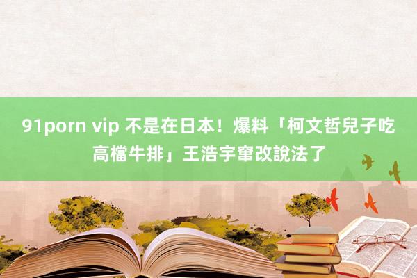 91porn vip 不是在日本！爆料「柯文哲兒子吃高檔牛排」　王浩宇窜改說法了