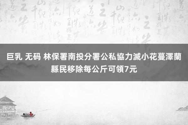 巨乳 无码 林保署南投分署公私協力滅小花蔓澤蘭　縣民移除每公斤可領7元