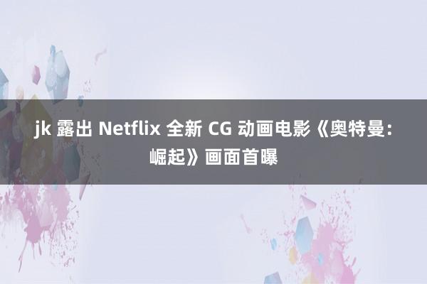 jk 露出 Netflix 全新 CG 动画电影《奥特曼：崛起》画面首曝