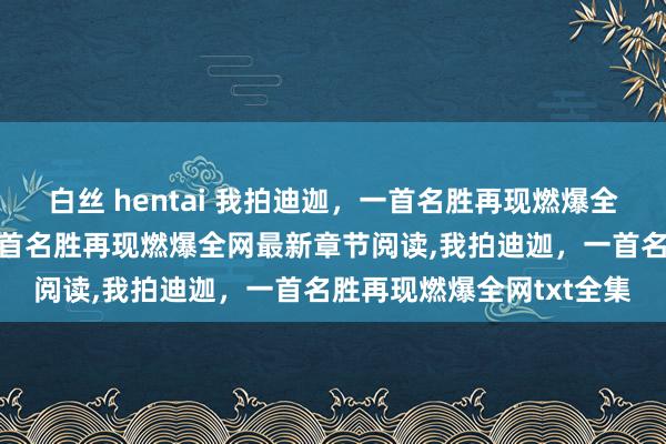 白丝 hentai 我拍迪迦，一首名胜再现燃爆全网无弹窗,我拍迪迦，一首名胜再现燃爆全网最新章节阅读,我拍迪迦，一首名胜再现燃爆全网txt全集