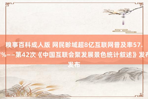 糗事百科成人版 网民畛域超8亿互联网普及率57.7%——第42次《中国互联会聚发展景色统计叙述》发布