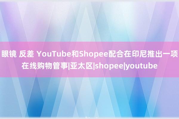 眼镜 反差 YouTube和Shopee配合在印尼推出一项在线购物管事|亚太区|shopee|youtube