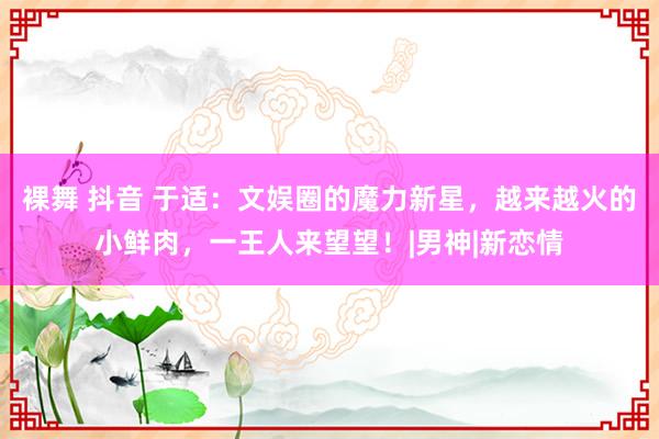 裸舞 抖音 于适：文娱圈的魔力新星，越来越火的小鲜肉，一王人来望望！|男神|新恋情