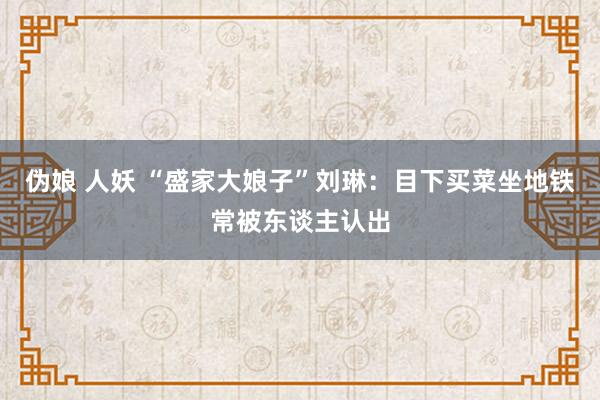 伪娘 人妖 “盛家大娘子”刘琳：目下买菜坐地铁常被东谈主认出