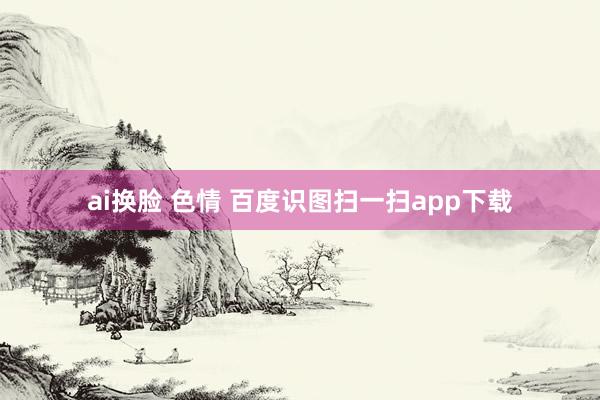 ai换脸 色情 百度识图扫一扫app下载