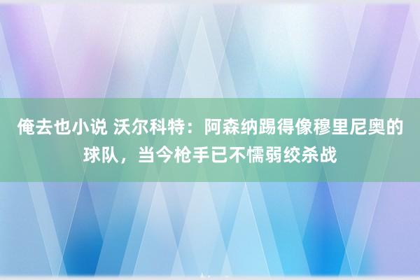 俺去也小说 沃尔科特：阿森纳踢得像穆里尼奥的球队，当今枪手已不懦弱绞杀战