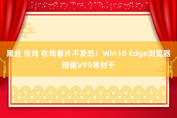 黑丝 在线 在线看片不发愁！Win10 Edge浏览器因循VP9等材干