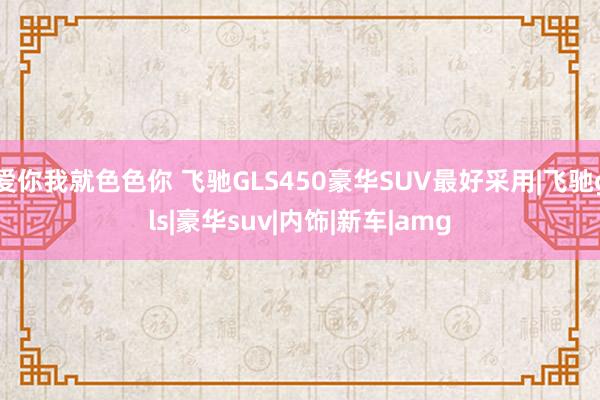 爱你我就色色你 飞驰GLS450豪华SUV最好采用|飞驰gls|豪华suv|内饰|新车|amg