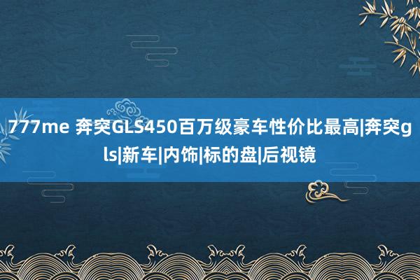 777me 奔突GLS450百万级豪车性价比最高|奔突gls|新车|内饰|标的盘|后视镜