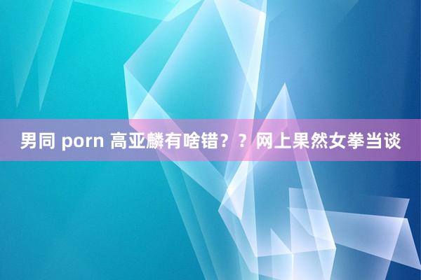 男同 porn 高亚麟有啥错？？网上果然女拳当谈