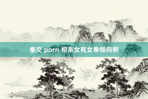 拳交 porn 相亲女有女拳倾向啊