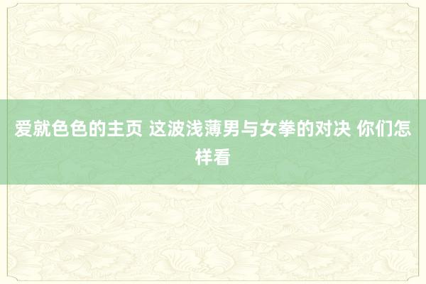 爱就色色的主页 这波浅薄男与女拳的对决 你们怎样看