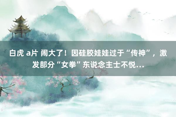 白虎 a片 闹大了！因硅胶娃娃过于“传神”，激发部分“女拳”东说念主士不悦…