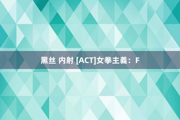 黑丝 内射 [ACT]女拳主義：F